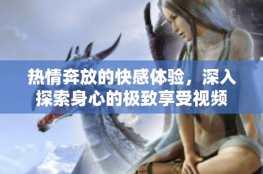 热情奔放的快感体验，深入探索身心的极致享受视频