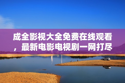 成全影视大全免费在线观看，最新电影电视剧一网打尽