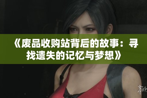 《废品收购站背后的故事：寻找遗失的记忆与梦想》