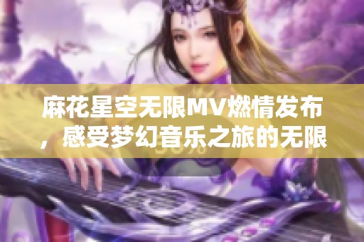 麻花星空无限MV燃情发布，感受梦幻音乐之旅的无限魅力