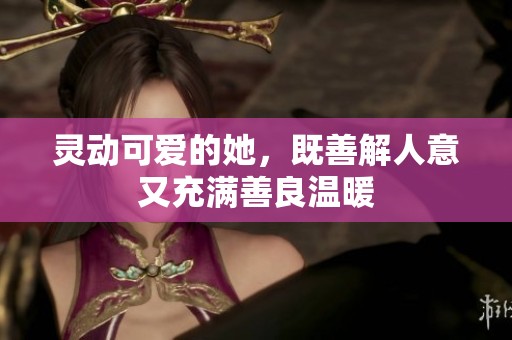 灵动可爱的她，既善解人意又充满善良温暖