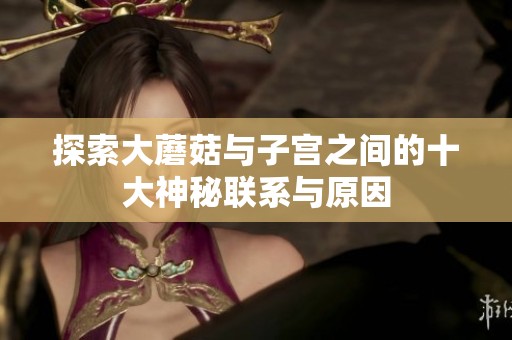 探索大蘑菇与子宫之间的十大神秘联系与原因