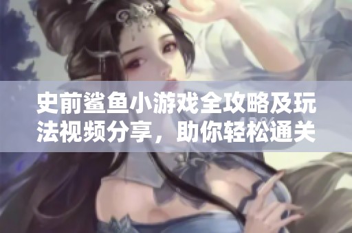 史前鲨鱼小游戏全攻略及玩法视频分享，助你轻松通关
