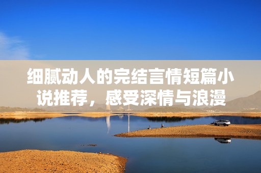 细腻动人的完结言情短篇小说推荐，感受深情与浪漫