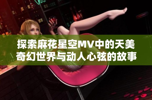 探索麻花星空MV中的天美奇幻世界与动人心弦的故事