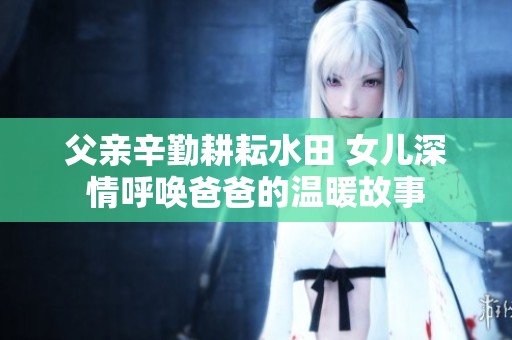 父亲辛勤耕耘水田 女儿深情呼唤爸爸的温暖故事