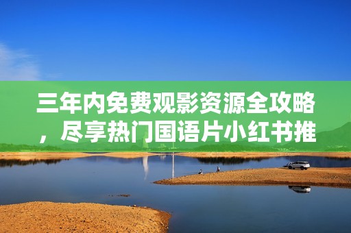 三年内免费观影资源全攻略，尽享热门国语片小红书推荐