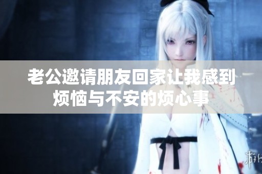 老公邀请朋友回家让我感到烦恼与不安的烦心事