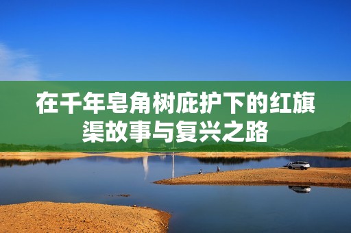 在千年皂角树庇护下的红旗渠故事与复兴之路