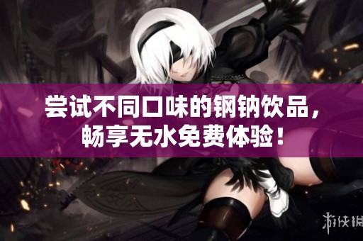 尝试不同口味的钢钠饮品，畅享无水免费体验！