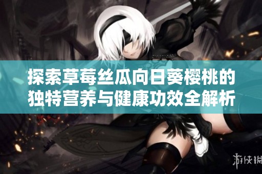 探索草莓丝瓜向日葵樱桃的独特营养与健康功效全解析
