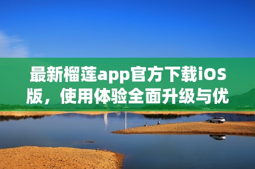最新榴莲app官方下载iOS版，使用体验全面升级与优化