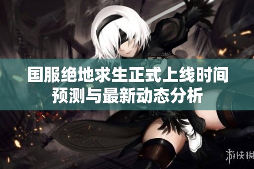 国服绝地求生正式上线时间预测与最新动态分析