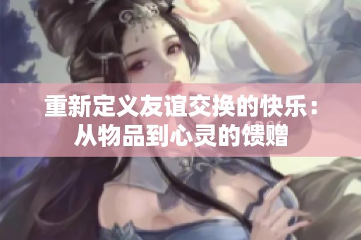 重新定义友谊交换的快乐：从物品到心灵的馈赠