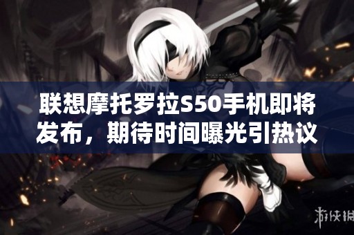 联想摩托罗拉S50手机即将发布，期待时间曝光引热议