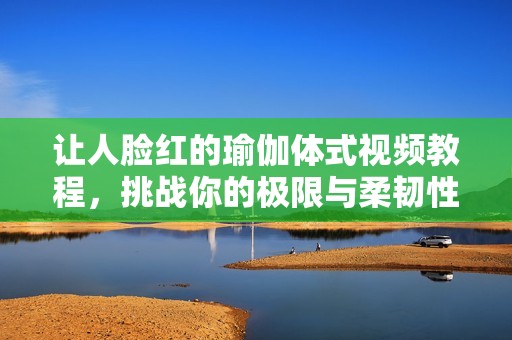 让人脸红的瑜伽体式视频教程，挑战你的极限与柔韧性