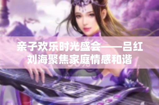 亲子欢乐时光盛会——吕红刘海聚焦家庭情感和谐