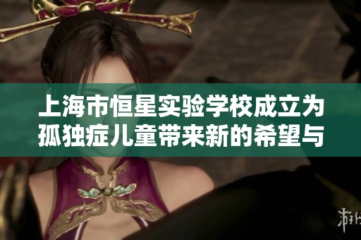 上海市恒星实验学校成立为孤独症儿童带来新的希望与未来