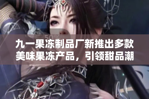 九一果冻制品厂新推出多款美味果冻产品，引领甜品潮流