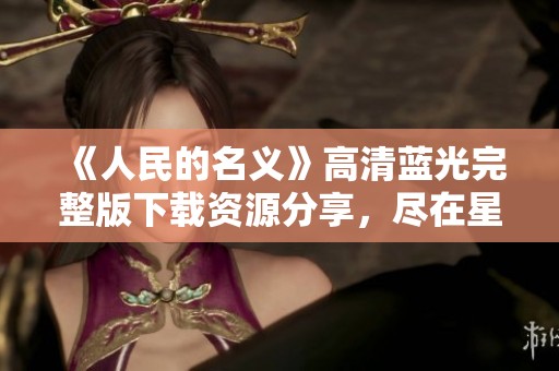 《人民的名义》高清蓝光完整版下载资源分享，尽在星辰影视影院