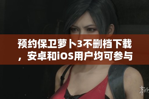 预约保卫萝卜3不删档下载，安卓和iOS用户均可参与体验！