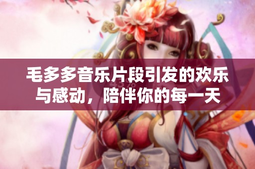 毛多多音乐片段引发的欢乐与感动，陪伴你的每一天