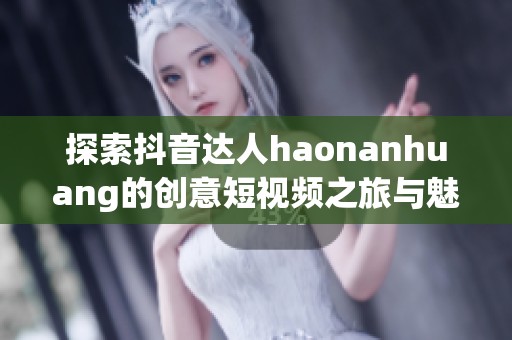探索抖音达人haonanhuang的创意短视频之旅与魅力秘诀