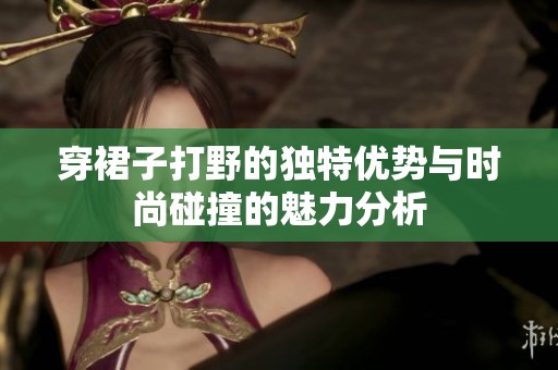 穿裙子打野的独特优势与时尚碰撞的魅力分析