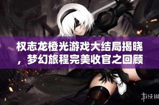 权志龙橙光游戏大结局揭晓，梦幻旅程完美收官之回顾