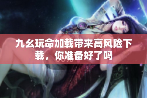 九幺玩命加载带来高风险下载，你准备好了吗