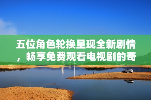 五位角色轮换呈现全新剧情，畅享免费观看电视剧的奇妙体验