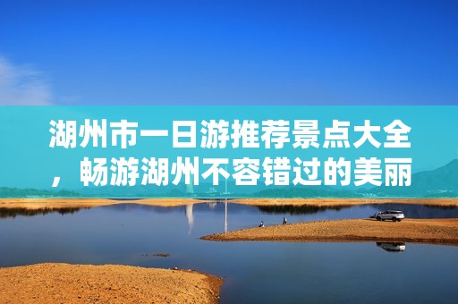 湖州市一日游推荐景点大全，畅游湖州不容错过的美丽之地
