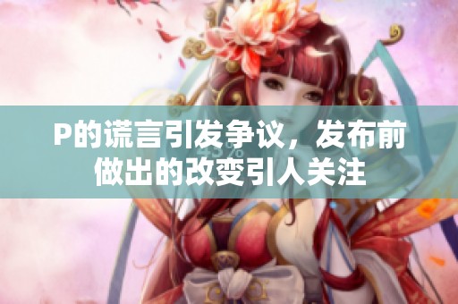 P的谎言引发争议，发布前做出的改变引人关注