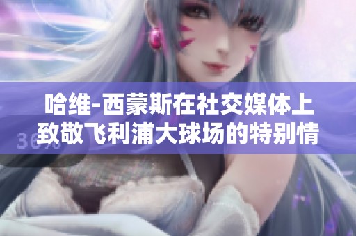 哈维-西蒙斯在社交媒体上致敬飞利浦大球场的特别情感