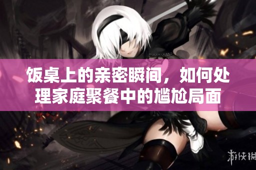 饭桌上的亲密瞬间，如何处理家庭聚餐中的尴尬局面