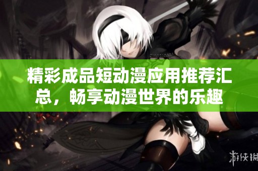 精彩成品短动漫应用推荐汇总，畅享动漫世界的乐趣