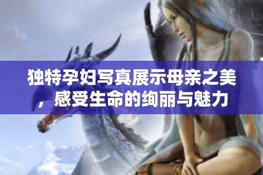 独特孕妇写真展示母亲之美，感受生命的绚丽与魅力