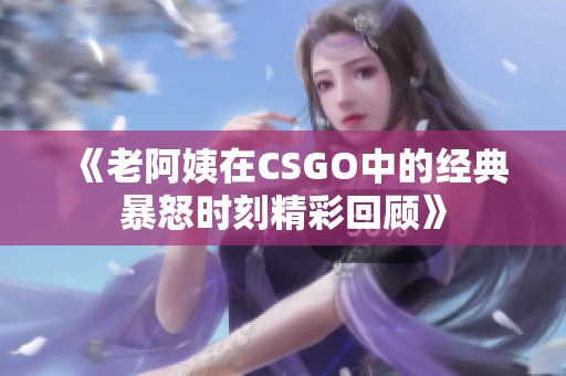 《老阿姨在CSGO中的经典暴怒时刻精彩回顾》