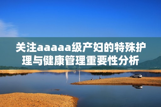 关注aaaaa级产妇的特殊护理与健康管理重要性分析