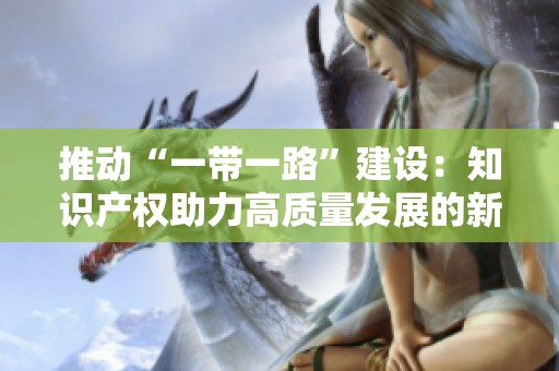 推动“一带一路”建设：知识产权助力高质量发展的新路径