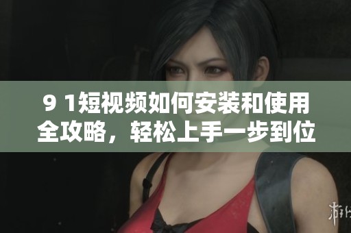 9 1短视频如何安装和使用全攻略，轻松上手一步到位