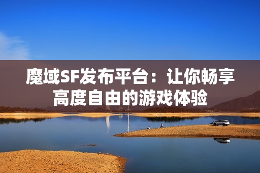 魔域SF发布平台：让你畅享高度自由的游戏体验