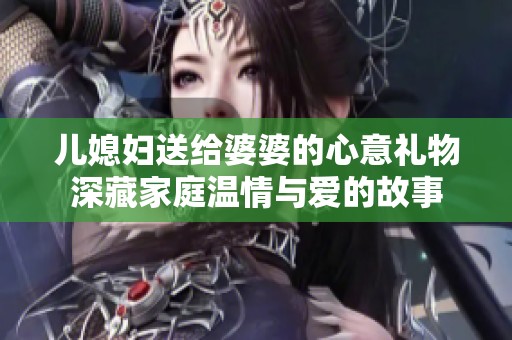 儿媳妇送给婆婆的心意礼物深藏家庭温情与爱的故事