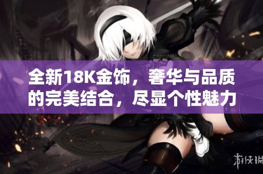 全新18K金饰，奢华与品质的完美结合，尽显个性魅力