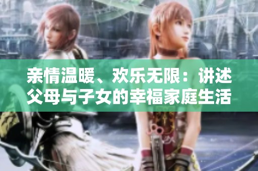 亲情温暖、欢乐无限：讲述父母与子女的幸福家庭生活