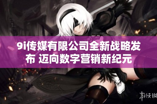 9i传媒有限公司全新战略发布 迈向数字营销新纪元