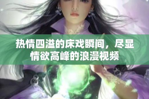 热情四溢的床戏瞬间，尽显情欲高峰的浪漫视频