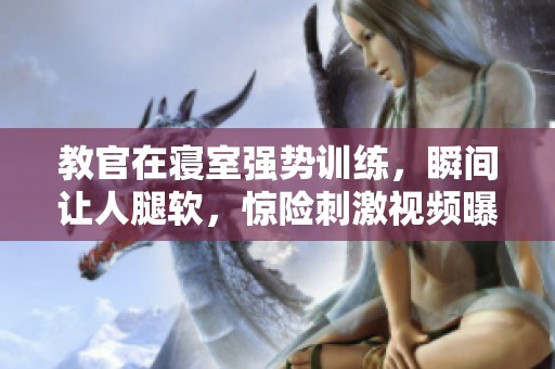 教官在寝室强势训练，瞬间让人腿软，惊险刺激视频曝光