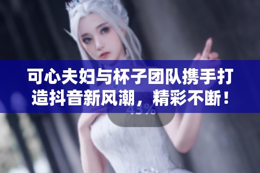 可心夫妇与杯子团队携手打造抖音新风潮，精彩不断！