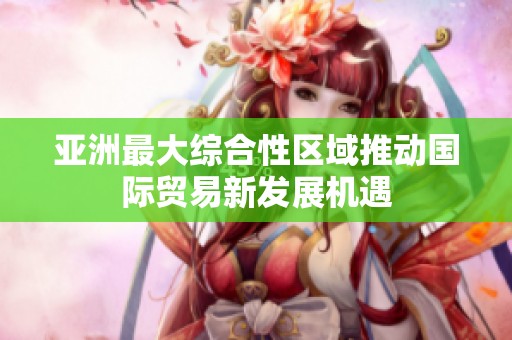 亚洲最大综合性区域推动国际贸易新发展机遇